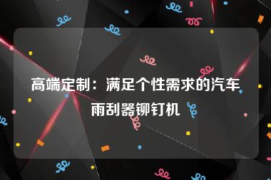 高端定制：满足个性需求的汽车雨刮器铆钉机