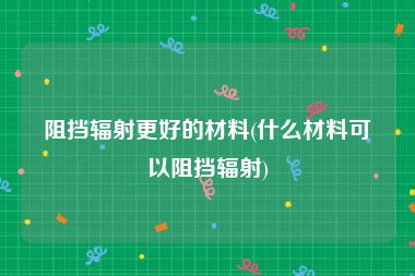 阻挡辐射更好的材料(什么材料可以阻挡辐射)