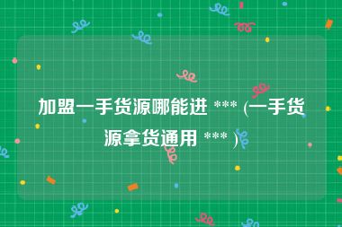 加盟一手货源哪能进 *** (一手货源拿货通用 *** )