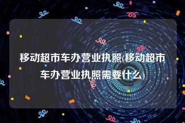移动超市车办营业执照(移动超市车办营业执照需要什么)
