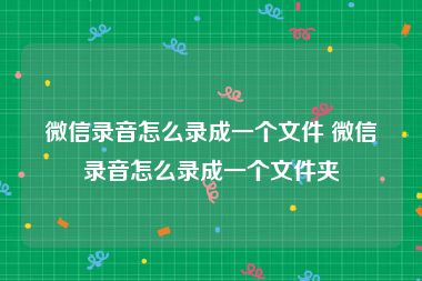 微信录音怎么录成一个文件 微信录音怎么录成一个文件夹