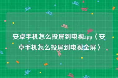 安卓手机怎么投屏到电视app〈安卓手机怎么投屏到电视全屏〉