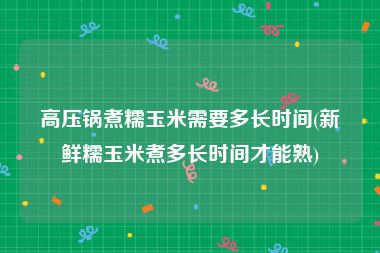 高压锅煮糯玉米需要多长时间(新鲜糯玉米煮多长时间才能熟)