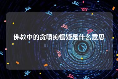 佛教中的贪嗔痴慢疑是什么意思