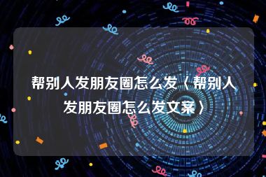 帮别人发朋友圈怎么发〈帮别人发朋友圈怎么发文案〉