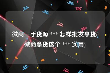 微商一手货源 *** 怎样批发拿货(微商拿货这个 *** 实用)