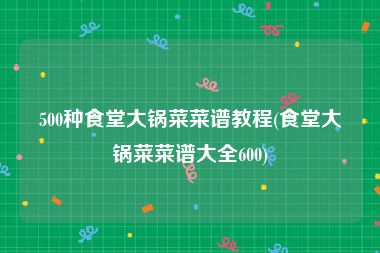 500种食堂大锅菜菜谱教程(食堂大锅菜菜谱大全600)