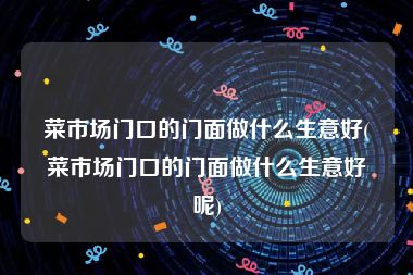 菜市场门口的门面做什么生意好(菜市场门口的门面做什么生意好呢)