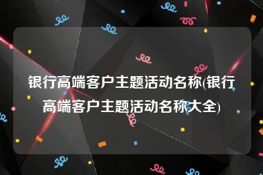 银行高端客户主题活动名称(银行高端客户主题活动名称大全)