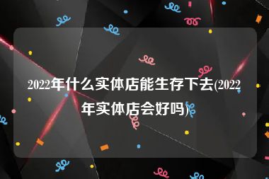 2022年什么实体店能生存下去(2022年实体店会好吗)