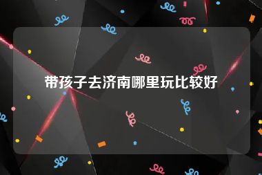 带孩子去济南哪里玩比较好