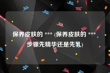 保养皮肤的 *** (保养皮肤的 *** 步骤先精华还是先乳)