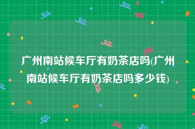 广州南站候车厅有奶茶店吗(广州南站候车厅有奶茶店吗多少钱)