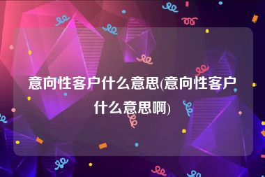 意向性客户什么意思(意向性客户什么意思啊)