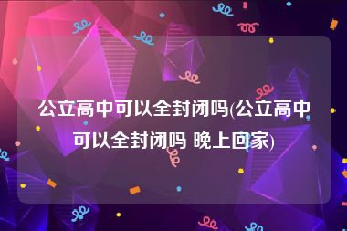 公立高中可以全封闭吗(公立高中可以全封闭吗 晚上回家)