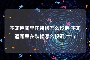 不知道哪里在装修怎么投诉(不知道哪里在装修怎么投诉 *** )