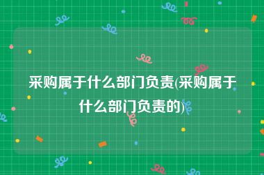 采购属于什么部门负责(采购属于什么部门负责的)