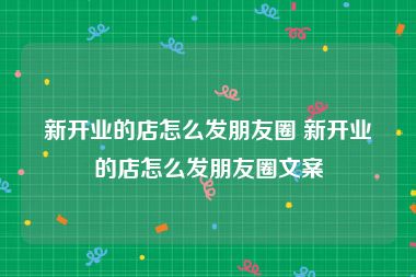 新开业的店怎么发朋友圈 新开业的店怎么发朋友圈文案