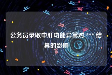 公务员录取中肝功能异常对 *** 结果的影响