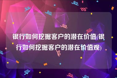 银行如何挖掘客户的潜在价值(银行如何挖掘客户的潜在价值观)