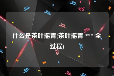 什么是茶叶摇青(茶叶摇青 *** 全过程)