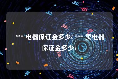  *** 电器保证金多少( *** 卖电器保证金多少)