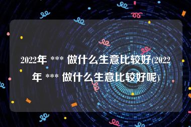 2022年 *** 做什么生意比较好(2022年 *** 做什么生意比较好呢)