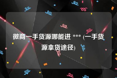 微商一手货源哪能进 *** (一手货源拿货途径)