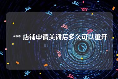  *** 店铺申请关闭后多久可以重开