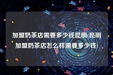 加盟奶茶店需要多少钱昆明(昆明加盟奶茶店怎么样需要多少钱)