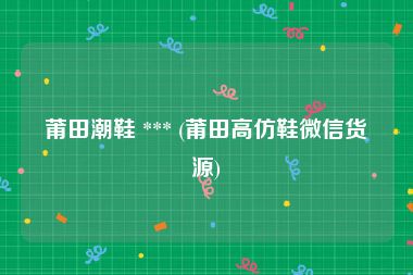 莆田潮鞋 *** (莆田高仿鞋微信货源)