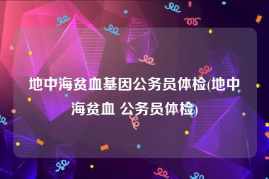 地中海贫血基因公务员体检(地中海贫血 公务员体检)