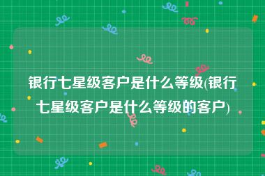 银行七星级客户是什么等级(银行七星级客户是什么等级的客户)