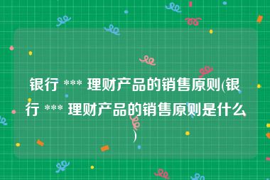 银行 *** 理财产品的销售原则(银行 *** 理财产品的销售原则是什么)