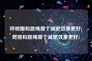 呼啦圈和跳绳哪个减肥效果更好(爬楼和跳绳哪个减肥效果更好)