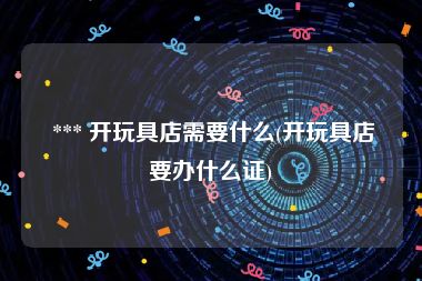  *** 开玩具店需要什么(开玩具店要办什么证)