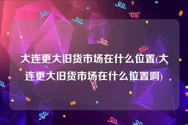 大连更大旧货市场在什么位置(大连更大旧货市场在什么位置啊)