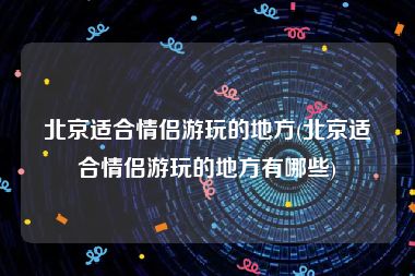 北京适合情侣游玩的地方(北京适合情侣游玩的地方有哪些)