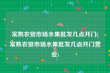 常熟农贸市场水果批发几点开门(常熟农贸市场水果批发几点开门营业)