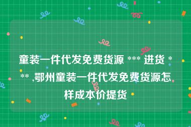 童装一件代发免费货源 *** 进货 *** ,鄂州童装一件代发免费货源怎样成本价提货