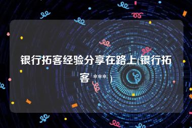 银行拓客经验分享在路上(银行拓客 *** )
