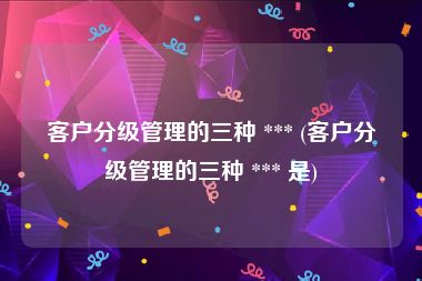 客户分级管理的三种 *** (客户分级管理的三种 *** 是)