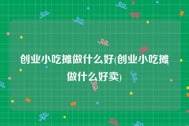 创业小吃摊做什么好(创业小吃摊做什么好卖)