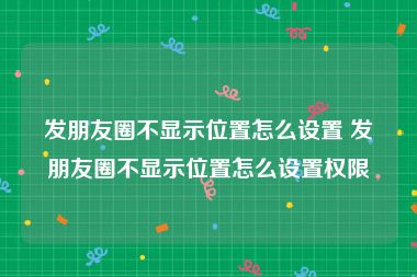 发朋友圈不显示位置怎么设置 发朋友圈不显示位置怎么设置权限