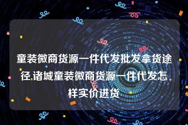 童装微商货源一件代发批发拿货途径,诸城童装微商货源一件代发怎样实价进货