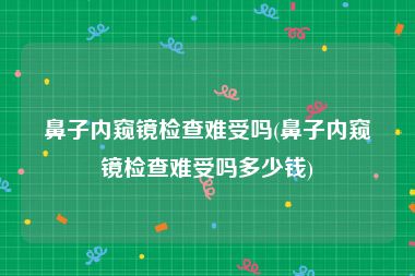 鼻子内窥镜检查难受吗(鼻子内窥镜检查难受吗多少钱)