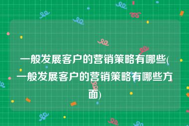 一般发展客户的营销策略有哪些(一般发展客户的营销策略有哪些方面)