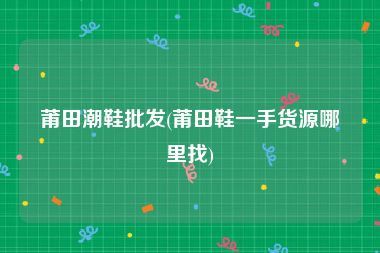 莆田潮鞋批发(莆田鞋一手货源哪里找)