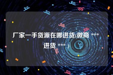厂家一手货源在哪进货(微商 *** 进货 *** )
