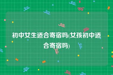 初中女生适合寄宿吗(女孩初中适合寄宿吗)